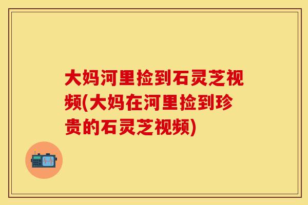 大妈河里捡到石灵芝视频(大妈在河里捡到珍贵的石灵芝视频)