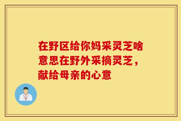 在野区给你妈采灵芝啥意思在野外采摘灵芝，献给母亲的心意