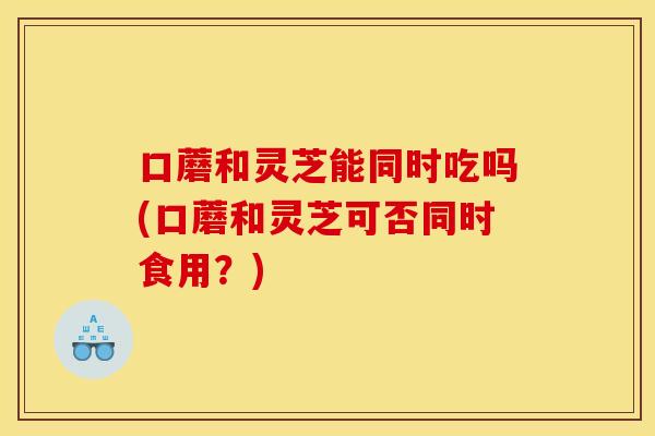 口蘑和灵芝能同时吃吗(口蘑和灵芝可否同时食用？)