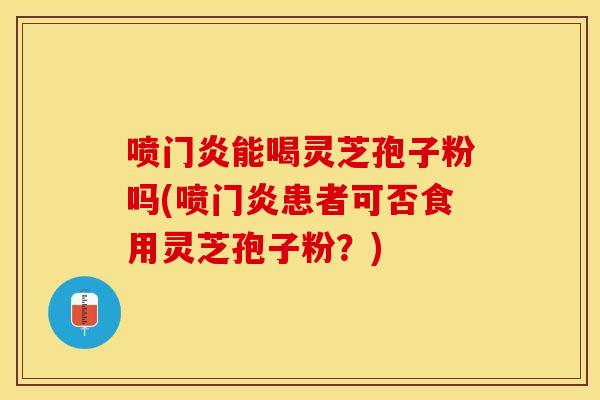 喷门炎能喝灵芝孢子粉吗(喷门炎患者可否食用灵芝孢子粉？)