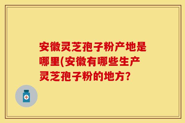 安徽灵芝孢子粉产地是哪里(安徽有哪些生产灵芝孢子粉的地方？