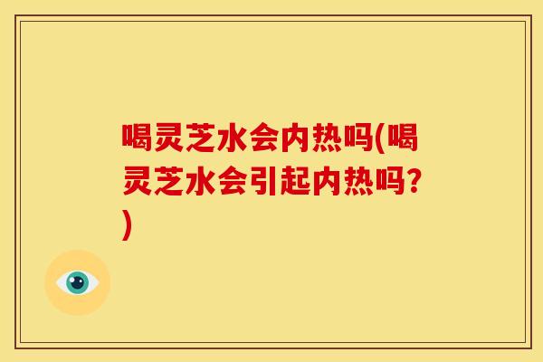 喝灵芝水会内热吗(喝灵芝水会引起内热吗？)
