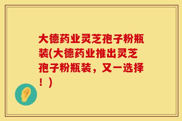大德药业灵芝孢子粉瓶装(大德药业推出灵芝孢子粉瓶装，又一选择！)