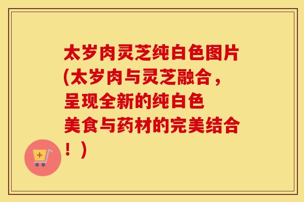 太岁肉灵芝纯白色图片(太岁肉与灵芝融合，呈现全新的纯白色  美食与药材的完美结合！)