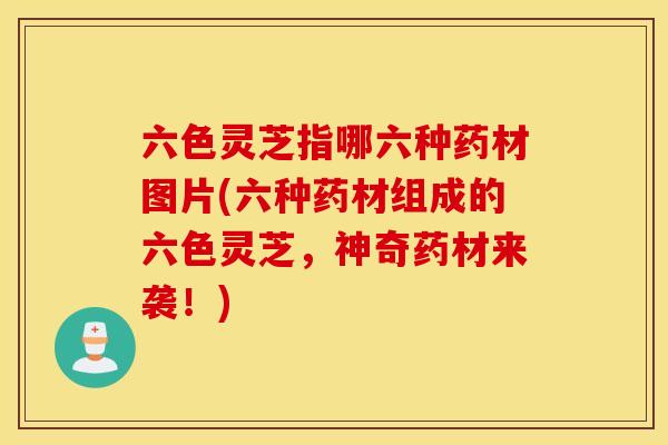 六色灵芝指哪六种药材图片(六种药材组成的六色灵芝，神奇药材来袭！)