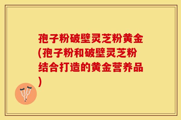 孢子粉破壁灵芝粉黄金(孢子粉和破壁灵芝粉结合打造的黄金营养品)