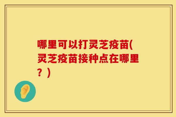 哪里可以打灵芝疫苗(灵芝疫苗接种点在哪里？)