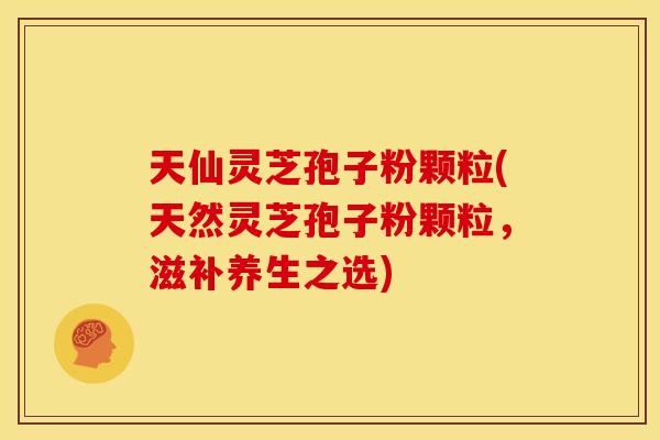 天仙灵芝孢子粉颗粒(天然灵芝孢子粉颗粒，滋补养生之选)