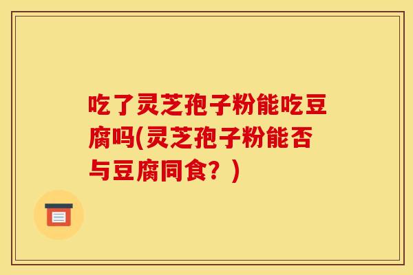 吃了灵芝孢子粉能吃豆腐吗(灵芝孢子粉能否与豆腐同食？)