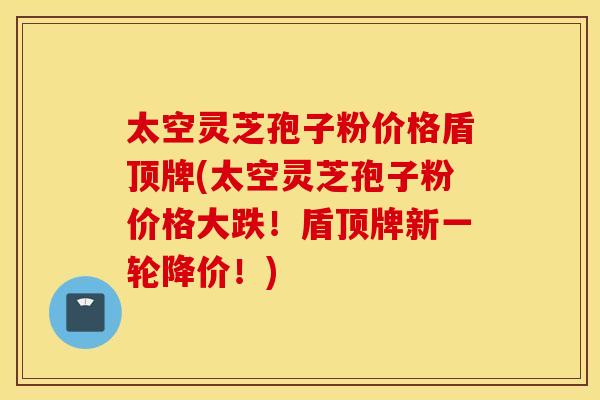 太空灵芝孢子粉价格盾顶牌(太空灵芝孢子粉价格大跌！盾顶牌新一轮降价！)