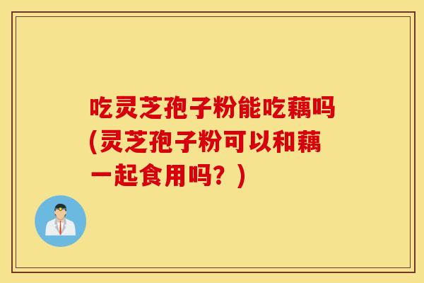 吃灵芝孢子粉能吃藕吗(灵芝孢子粉可以和藕一起食用吗？)