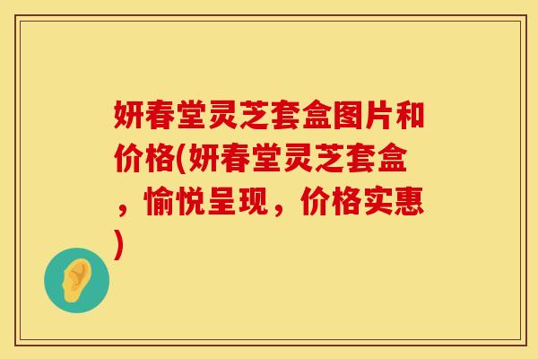 妍春堂灵芝套盒图片和价格(妍春堂灵芝套盒，愉悦呈现，价格实惠)