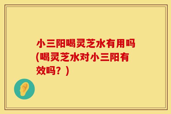 小三阳喝灵芝水有用吗(喝灵芝水对小三阳有效吗？)