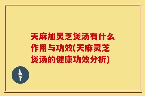 天麻加灵芝煲汤有什么作用与功效(天麻灵芝煲汤的健康功效分析)