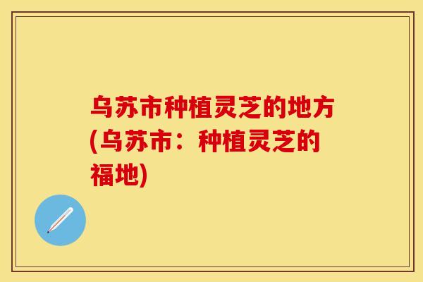 乌苏市种植灵芝的地方(乌苏市：种植灵芝的福地)