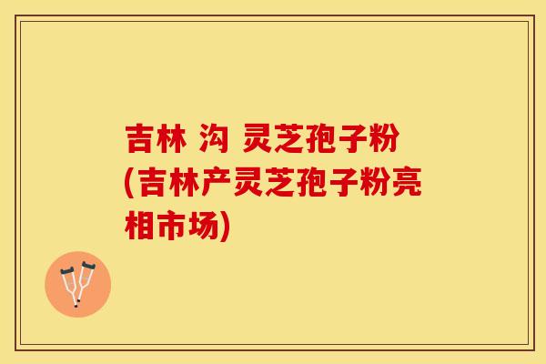 吉林 沟 灵芝孢子粉(吉林产灵芝孢子粉亮相市场)