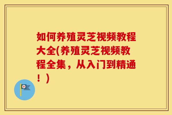 如何养殖灵芝视频教程大全(养殖灵芝视频教程全集，从入门到精通！)
