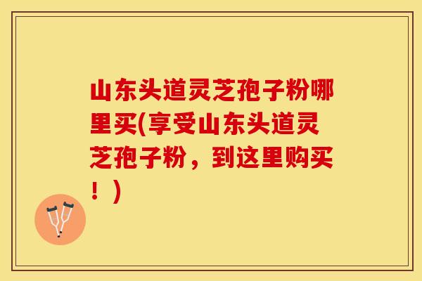 山东头道灵芝孢子粉哪里买(享受山东头道灵芝孢子粉，到这里购买！)