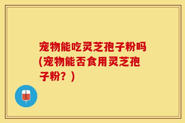 宠物能吃灵芝孢子粉吗(宠物能否食用灵芝孢子粉？)