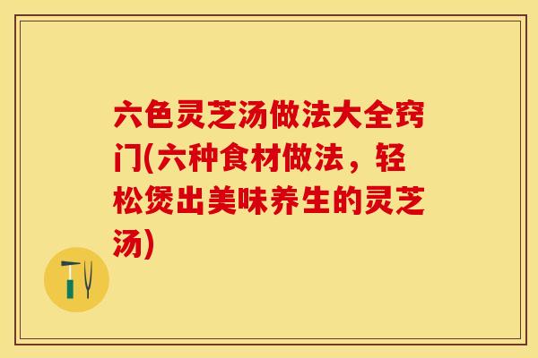 六色灵芝汤做法大全窍门(六种食材做法，轻松煲出美味养生的灵芝汤)