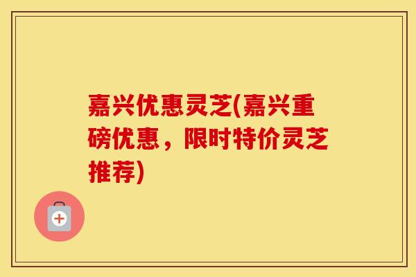 嘉兴优惠灵芝(嘉兴重磅优惠，限时特价灵芝推荐)