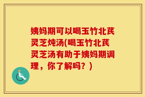 姨妈期可以喝玉竹北芪灵芝炖汤(喝玉竹北芪灵芝汤有助于姨妈期调理，你了解吗？)