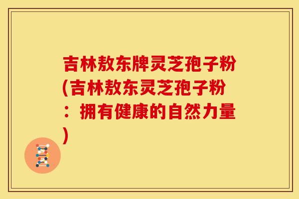 吉林敖东牌灵芝孢子粉(吉林敖东灵芝孢子粉：拥有健康的自然力量)