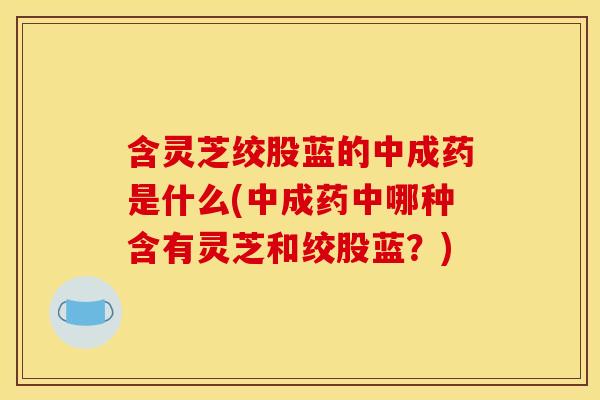 含灵芝绞股蓝的中成药是什么(中成药中哪种含有灵芝和绞股蓝？)