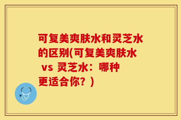 可复美爽肤水和灵芝水的区别(可复美爽肤水 vs 灵芝水：哪种更适合你？)