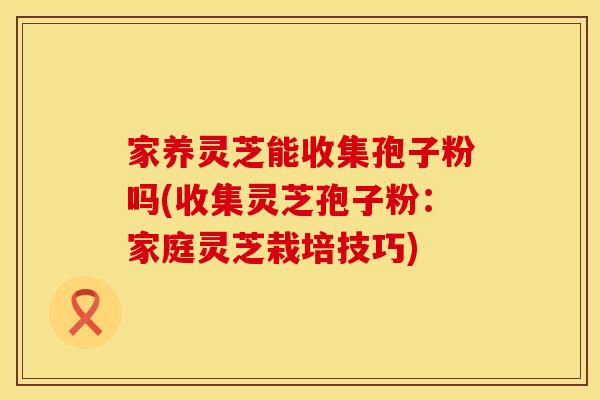 家养灵芝能收集孢子粉吗(收集灵芝孢子粉：家庭灵芝栽培技巧)