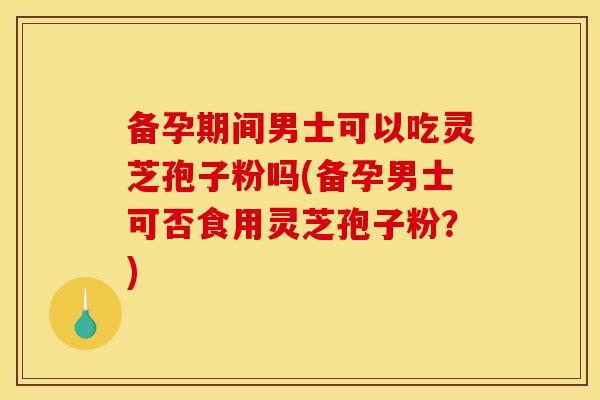 备孕期间男士可以吃灵芝孢子粉吗(备孕男士可否食用灵芝孢子粉？)