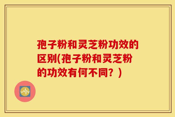孢子粉和灵芝粉功效的区别(孢子粉和灵芝粉的功效有何不同？)