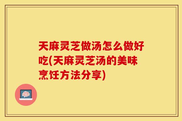 天麻灵芝做汤怎么做好吃(天麻灵芝汤的美味烹饪方法分享)