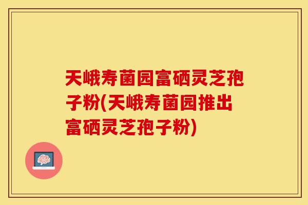 天峨寿菌园富硒灵芝孢子粉(天峨寿菌园推出富硒灵芝孢子粉)