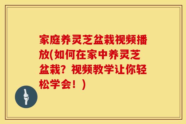 家庭养灵芝盆栽视频播放(如何在家中养灵芝盆栽？视频教学让你轻松学会！)