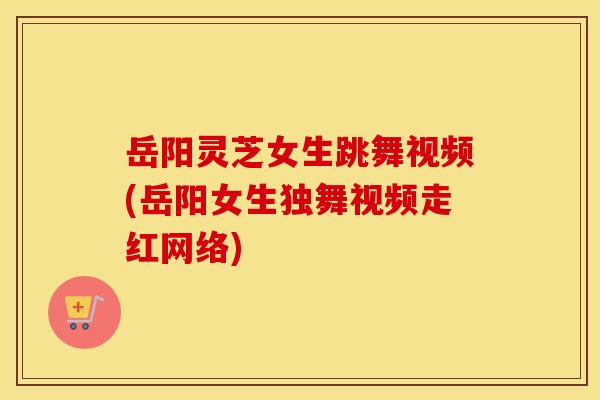 岳阳灵芝女生跳舞视频(岳阳女生独舞视频走红网络)