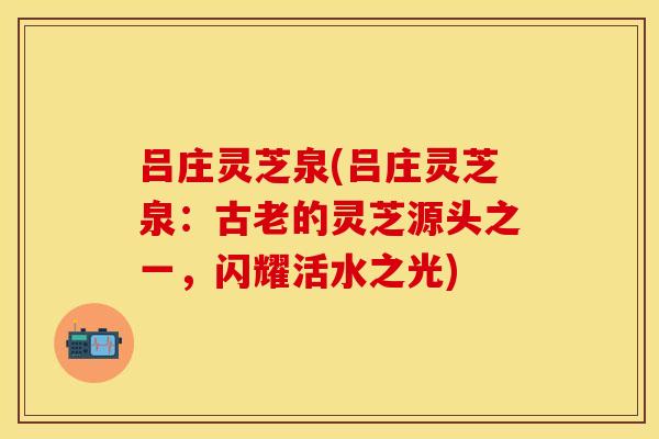 吕庄灵芝泉(吕庄灵芝泉：古老的灵芝源头之一，闪耀活水之光)