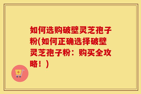如何选购破壁灵芝孢子粉(如何正确选择破壁灵芝孢子粉：购买全攻略！)