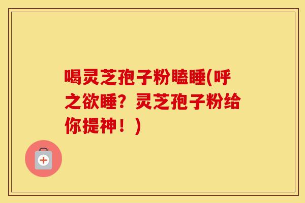 喝灵芝孢子粉瞌睡(呼之欲睡？灵芝孢子粉给你提神！)