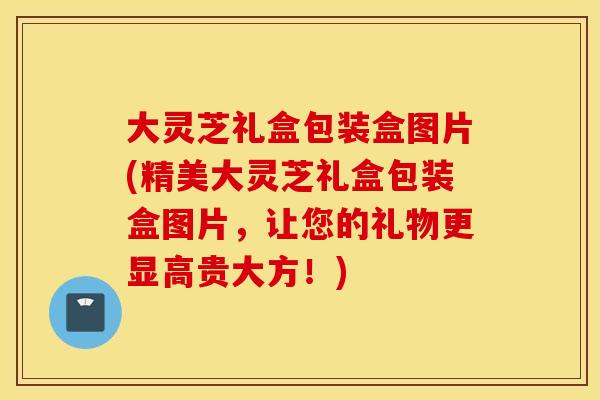 大灵芝礼盒包装盒图片(精美大灵芝礼盒包装盒图片，让您的礼物更显高贵大方！)