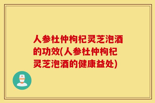 人参杜仲枸杞灵芝泡酒的功效(人参杜仲枸杞灵芝泡酒的健康益处)