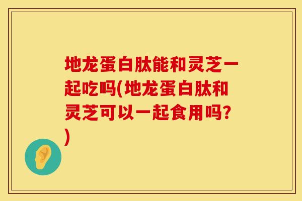 地龙蛋白肽能和灵芝一起吃吗(地龙蛋白肽和灵芝可以一起食用吗？)