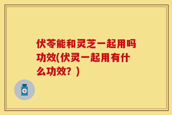 伏苓能和灵芝一起用吗功效(伏灵一起用有什么功效？)