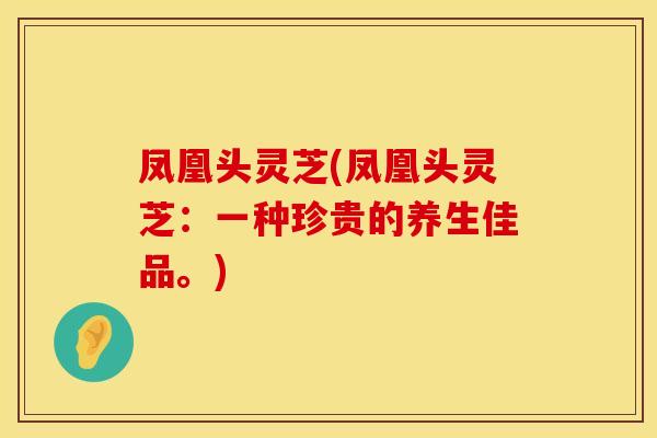 凤凰头灵芝(凤凰头灵芝：一种珍贵的养生佳品。)