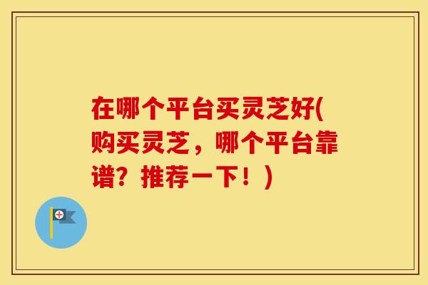 在哪个平台买灵芝好(购买灵芝，哪个平台靠谱？推荐一下！)