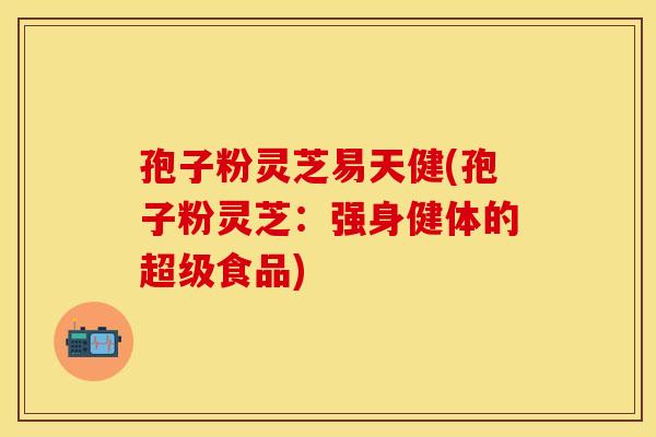 孢子粉灵芝易天健(孢子粉灵芝：强身健体的超级食品)