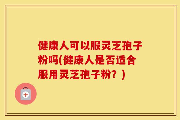 健康人可以服灵芝孢子粉吗(健康人是否适合服用灵芝孢子粉？)