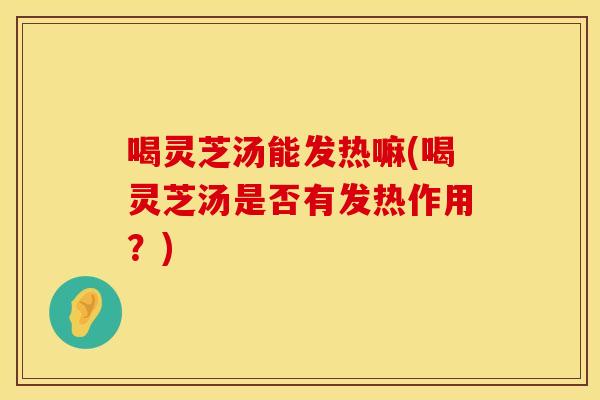 喝灵芝汤能发热嘛(喝灵芝汤是否有发热作用？)