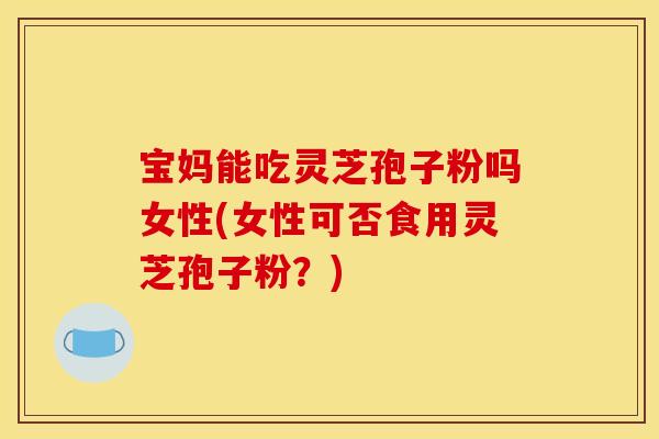 宝妈能吃灵芝孢子粉吗女性(女性可否食用灵芝孢子粉？)