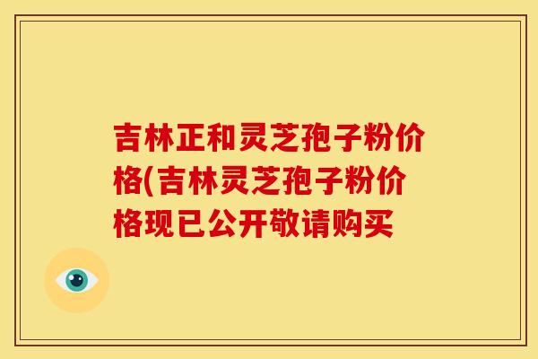 吉林正和灵芝孢子粉价格(吉林灵芝孢子粉价格现已公开敬请购买